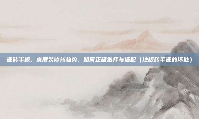 瓷砖半板,家居装修新趋势,如何正确选择与搭配(地板砖半瓷的坏处)