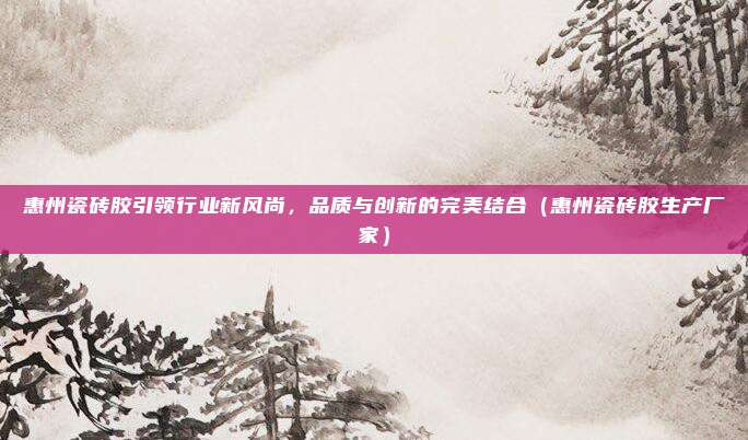 惠州瓷砖胶引领行业新风尚，品质与创新的完美结合（惠州瓷砖胶生产厂家）