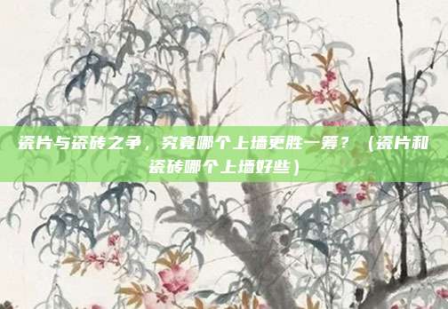 瓷片与瓷砖之争，究竟哪个上墙更胜一筹？（瓷片和瓷砖哪个上墙好些）