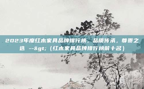 2023年度红木家具品牌排行榜,品质传承,尊贵之选 -->(红木家具品牌排行榜前十名)