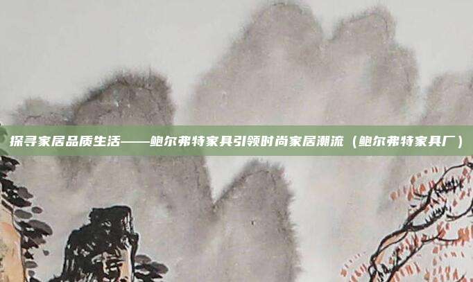 探寻家居品质生活——鲍尔弗特家具引领时尚家居潮流（鲍尔弗特家具厂）