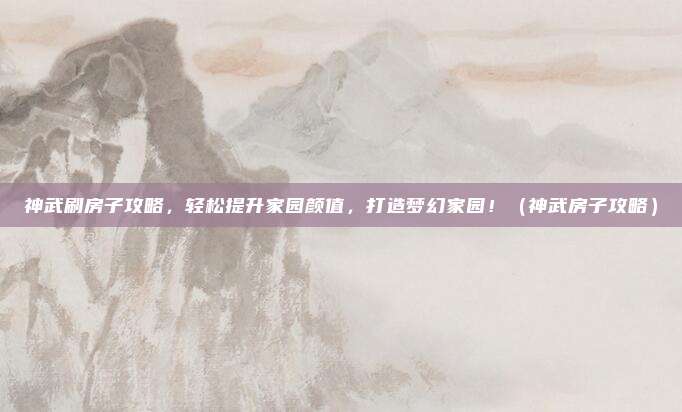 神武刷房子攻略，轻松提升家园颜值，打造梦幻家园！（神武房子攻略）