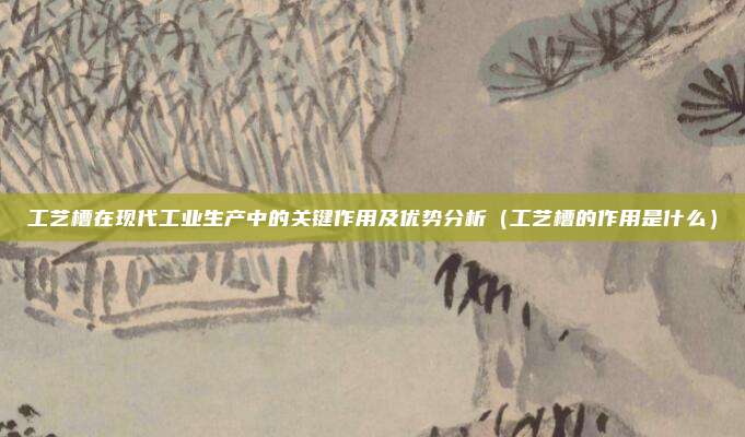 工艺槽在现代工业生产中的关键作用及优势分析(工艺槽的作用是什么)