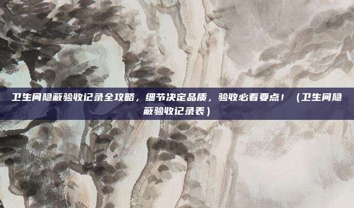 卫生间隐蔽验收记录全攻略，细节决定品质，验收必看要点！（卫生间隐蔽验收记录表）