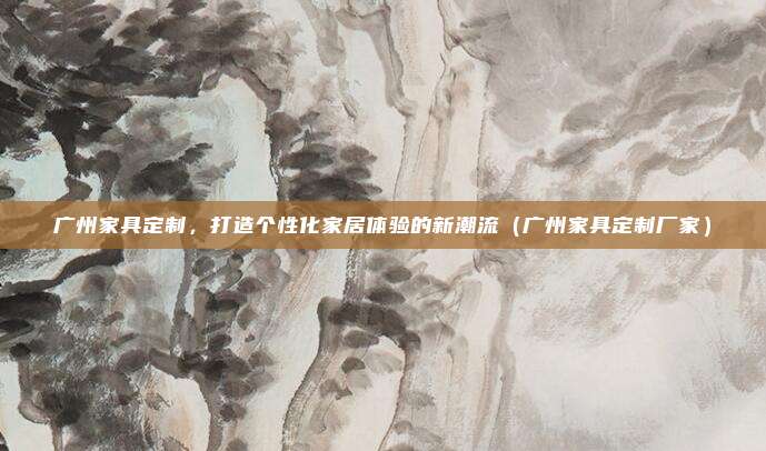 广州家具定制,打造个性化家居体验的新潮流(广州家具定制厂家)