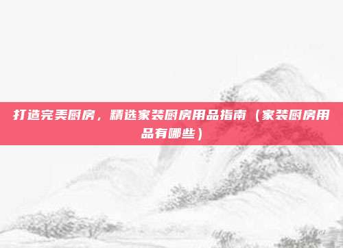 打造完美厨房，精选家装厨房用品指南（家装厨房用品有哪些）