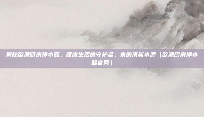 揭秘欧派厨房净水器，健康生活的守护者，家的清新水源（欧派厨房净水器官网）