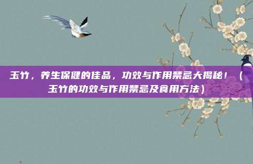 玉竹,养生保健的佳品,功效与作用禁忌大揭秘!(玉竹的功效与作用禁忌及食用方法)