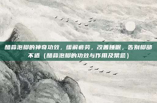 醋蒜泡脚的神奇功效,缓解疲劳,改善睡眠,告别脚部不适(醋蒜泡脚的功效与作用及禁忌)