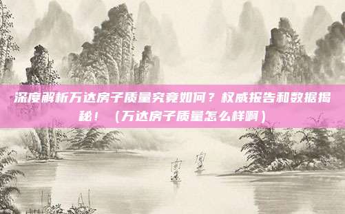 深度解析万达房子质量究竟如何？权威报告和数据揭秘！（万达房子质量怎么样啊）