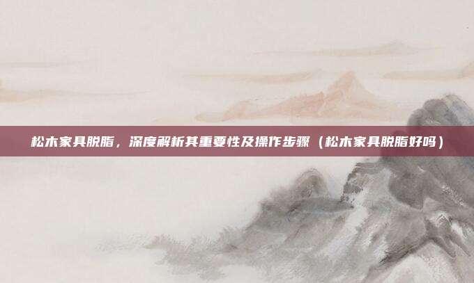 松木家具脱脂,深度解析其重要性及操作步骤(松木家具脱脂好吗)