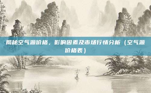 揭秘空气源价格,影响因素及市场行情分析(空气源价格表)