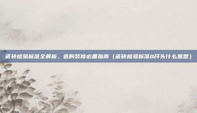 瓷砖检验标准全解析,选购装修必备指南(瓷砖检验标准Q开头什么意思)