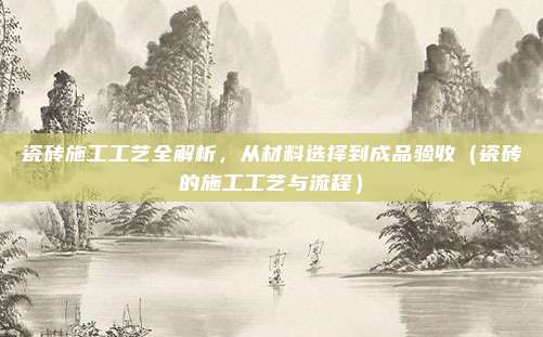 瓷砖施工工艺全解析，从材料选择到成品验收（瓷砖的施工工艺与流程）