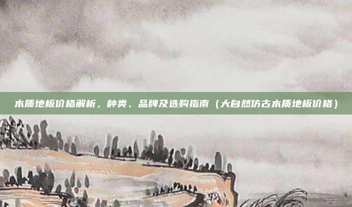 木质地板价格解析，种类、品牌及选购指南（大自然仿古木质地板价格）