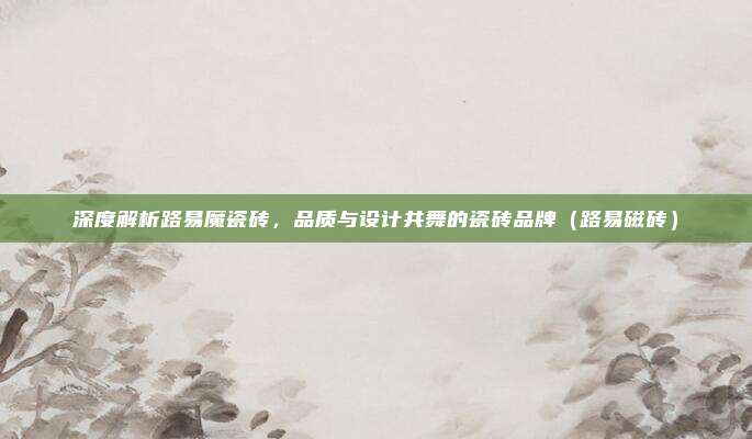 深度解析路易魔瓷砖，品质与设计共舞的瓷砖品牌（路易磁砖）