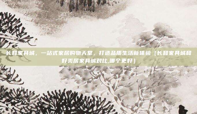 长和家具城，一站式家居购物天堂，打造品质生活新体验（长和家具城和好美居家具城对比,哪个更好）
