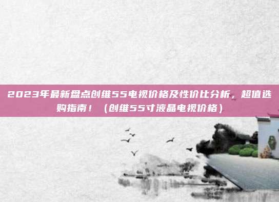 2023年最新盘点创维55电视价格及性价比分析，超值选购指南！（创维55寸液晶电视价格）