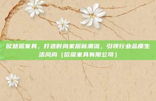 欧意居家具,打造时尚家居新潮流,引领行业品质生活风尚(欧居家具有限公司)
