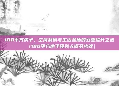 100平方房子,空间利用与生活品质的双重提升之道(100平方房子硬装大概多少钱)
