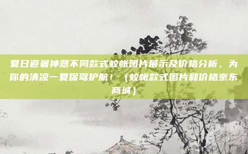 夏日避暑神器不同款式蚊帐图片展示及价格分析,为你的清凉一夏保驾护航!(蚊帐款式图片和价格京东商城)