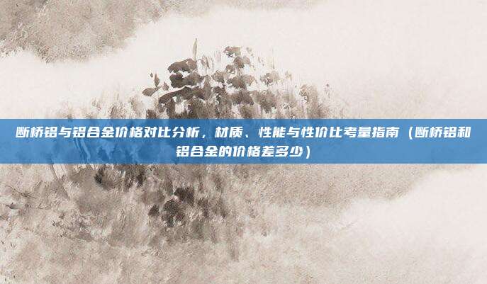 断桥铝与铝合金价格对比分析,材质、性能与性价比考量指南(断桥铝和铝合金的价格差多少)