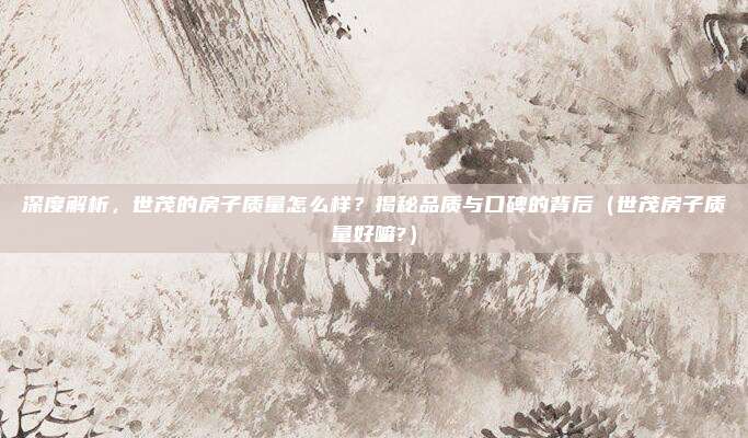 深度解析,世茂的房子质量怎么样?揭秘品质与口碑的背后(世茂房子质量好嘛?)