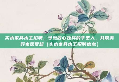 实木家具木工招聘,寻觅匠心独具的手艺人,共筑美好家居梦想(实木家具木工招聘信息)