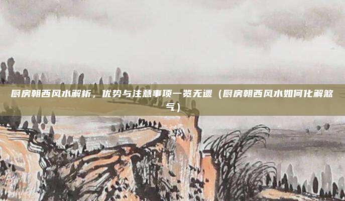 厨房朝西风水解析,优势与注意事项一览无遗(厨房朝西风水如何化解煞气)