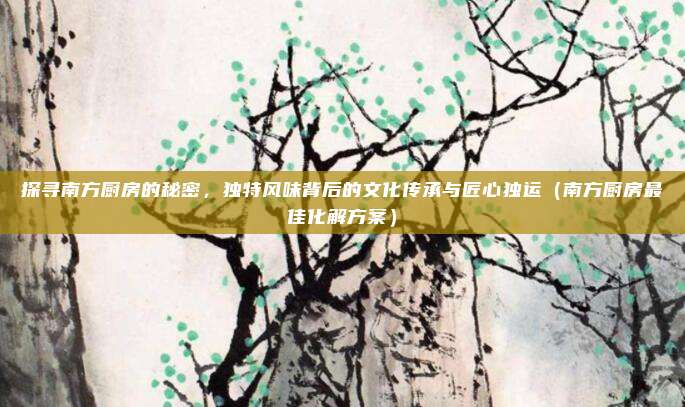 探寻南方厨房的秘密,独特风味背后的文化传承与匠心独运(南方厨房最佳化解方案)
