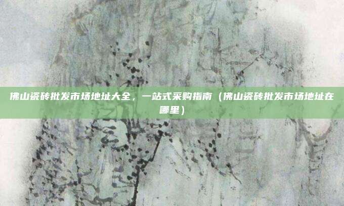 佛山瓷砖批发市场地址大全，一站式采购指南（佛山瓷砖批发市场地址在哪里）