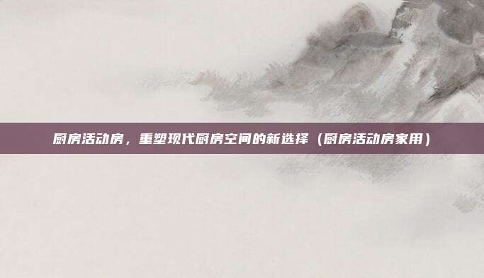 厨房活动房，重塑现代厨房空间的新选择（厨房活动房家用）