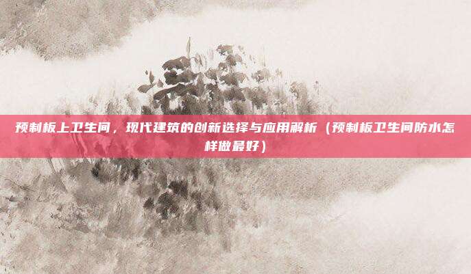 预制板上卫生间,现代建筑的创新选择与应用解析(预制板卫生间防水怎样做最好)