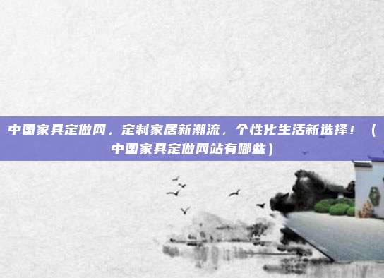 中国家具定做网，定制家居新潮流，个性化生活新选择！（中国家具定做网站有哪些）
