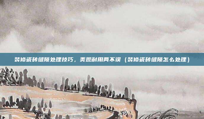 装修瓷砖缝隙处理技巧，美观耐用两不误（装修瓷砖缝隙怎么处理）