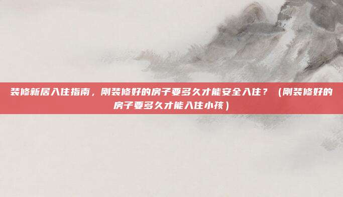 装修新居入住指南,刚装修好的房子要多久才能安全入住?(刚装修好的房子要多久才能入住小孩)