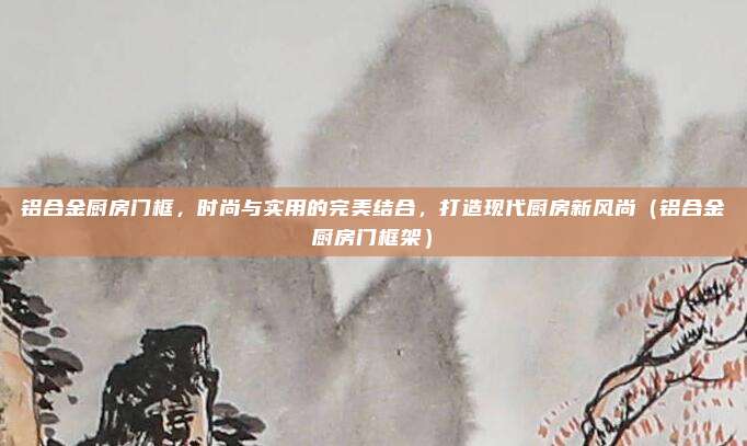 铝合金厨房门框，时尚与实用的完美结合，打造现代厨房新风尚（铝合金厨房门框架）