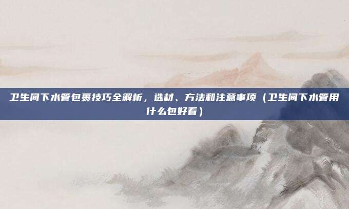 卫生间下水管包裹技巧全解析,选材、方法和注意事项(卫生间下水管用什么包好看)
