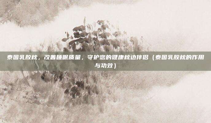 泰国乳胶枕,改善睡眠质量,守护您的健康枕边伴侣(泰国乳胶枕的作用与功效)