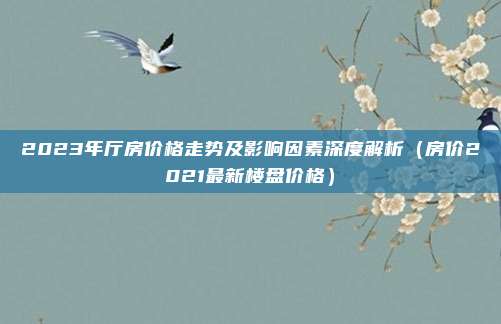 2023年厅房价格走势及影响因素深度解析(房价2021最新楼盘价格)