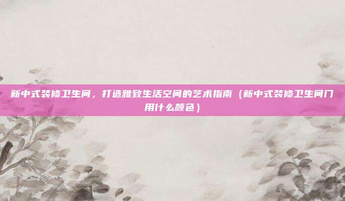 新中式装修卫生间,打造雅致生活空间的艺术指南(新中式装修卫生间门用什么颜色)