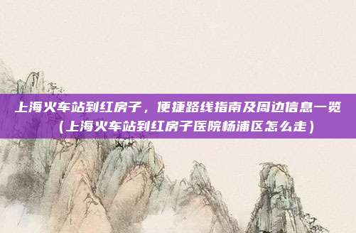 上海火车站到红房子，便捷路线指南及周边信息一览（上海火车站到红房子医院杨浦区怎么走）