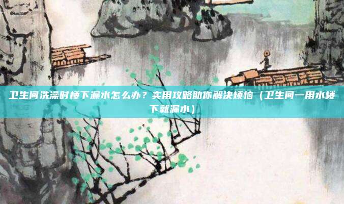 卫生间洗澡时楼下漏水怎么办?实用攻略助你解决烦恼(卫生间一用水楼下就漏水)