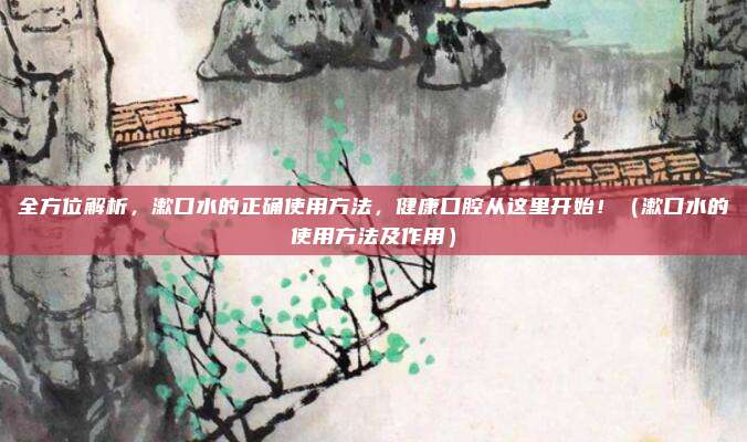 全方位解析,漱口水的正确使用方法,健康口腔从这里开始!(漱口水的使用方法及作用)