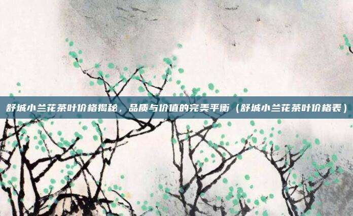 舒城小兰花茶叶价格揭秘,品质与价值的完美平衡(舒城小兰花茶叶价格表)
