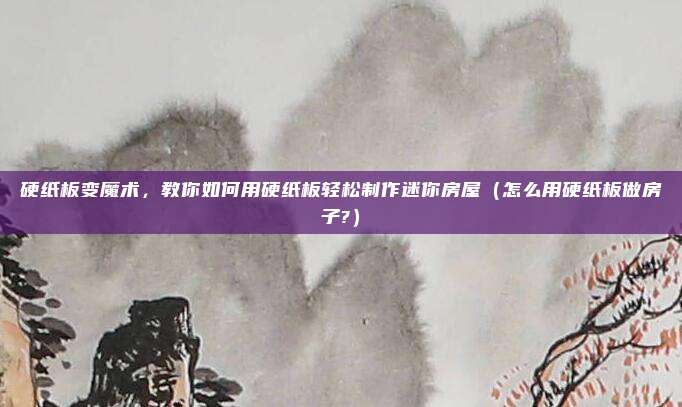 硬纸板变魔术,教你如何用硬纸板轻松制作迷你房屋(怎么用硬纸板做房子?)