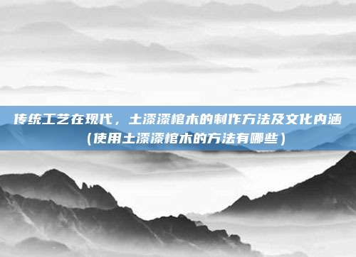 传统工艺在现代,土漆漆棺木的制作方法及文化内涵(使用土漆漆棺木的方法有哪些)