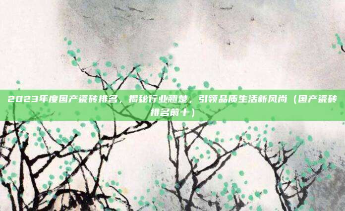 2023年度国产瓷砖排名，揭秘行业翘楚，引领品质生活新风尚（国产瓷砖排名前十）