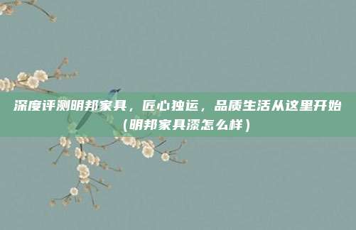 深度评测明邦家具,匠心独运,品质生活从这里开始(明邦家具漆怎么样)