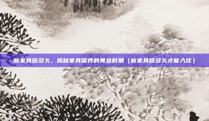 新家具晾多久，揭秘家具保养的黄金时期（新家具晾多久才能入住）